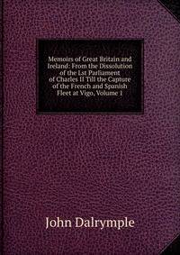 Memoirs of Great Britain and Ireland: From the Dissolution of the Lst Parliament of Charles II Till the Capture of the French and Spanish Fleet at Vigo, Volume 1