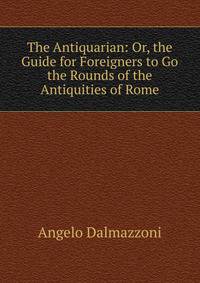 The Antiquarian: Or, the Guide for Foreigners to Go the Rounds of the Antiquities of Rome
