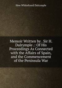 Memoir Written by . Sir H. Dalrymple .: Of His Proceedings As Connected with the Affairs of Spain, and the Commencement of the Peninsula War