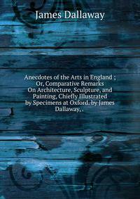 Anecdotes of the Arts in England ; Or, Comparative Remarks On Architecture, Sculpture, and Painting, Chiefly Illustrated by Specimens at Oxford. by James Dallaway, . .