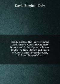 Handy Book of the Practice in the Lord Mayor'S Court: In Ordinary Actions and in Foreign Attachment, Under the New Statute and Rules of Court : With . Procedure Act, 1857, and Scale of Costs