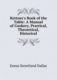 Kettner's Book of the Table: A Manual of Cookery, Practical, Theoretical, Historical