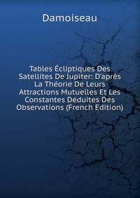 Tables ?cliptiques Des Satellites De Jupiter: D'apr?s La Th?orie De Leurs Attractions Mutuelles Et Les Constantes D?duites Des Observations (French Edition)