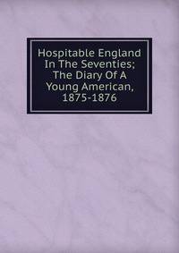 Hospitable England In The Seventies; The Diary Of A Young American, 1875-1876