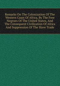 Remarks On The Colonization Of The Western Coast Of Africa, By The Free Negroes Of The United States, And The Consequent Civilization Of Africa And Suppression Of The Slave Trade