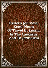 Eastern Journeys: Some Notes Of Travel In Russia, In The Caucasus, And To Jerusalem