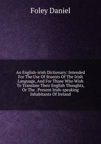 An English-irish Dictionary: Intended For The Use Of Stuents Of The Irish Language, And For Those Who Wish To Translate Their English Thoughts, Or The . Present Irish-speaking Inhabitants Of Ireland