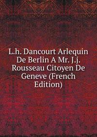 L.h. Dancourt Arlequin De Berlin A Mr. J.j. Rousseau Citoyen De Geneve (French Edition)