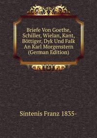 Briefe Von Goethe, Schiller, Wielan, Kant, Bottiger, Dyk Und Falk An Karl Morgenstern (German Edition)