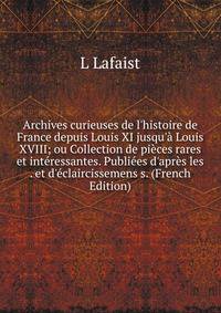 Archives curieuses de l'histoire de France depuis Louis XI jusqu'? Louis XVIII; ou Collection de pi?ces rares et int?ressantes. Publi?es d'apr?s les . et d'?claircissemens s. (French Edition)