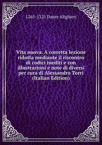 Vita nuova. A corretta lezione ridotta mediante il riscontro di codici inediti e con illustrazioni e note di diversi per cura di Alessandro Torri (Italian Edition)
