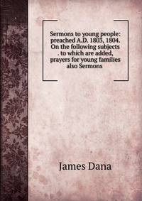 Sermons to young people: preached A.D. 1803, 1804. On the following subjects . to which are added, prayers for young families also Sermons .
