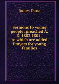 Sermons to young people: preached A.D. 1803,1804 . to which are added Prayers for young families