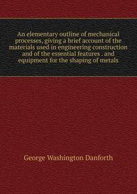 An elementary outline of mechanical processes, giving a brief account of the materials used in engineering construction and of the essential features . and equipment for the shaping of metals