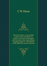 The Great West, or the garden of the world; its history, its wealth, its natural advantages, and its future: also comprising a complete guide to . description of the different routes westward