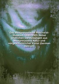 Das Westpreussische Provinzial-Museum, 1880-1905. Nebst bildlichen Darstellungen aus Westpreussens Natur und vorgeschichtlicher Kunst (German Edition)