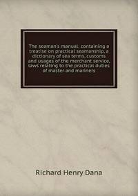 The seaman's manual: containing a treatise on practical seamanship, a dictionary of sea terms, customs and usages of the merchant service, laws relating to the practical duties of master and mariners