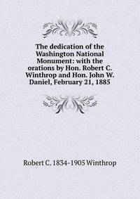 The dedication of the Washington National Monument: with the orations by Hon. Robert C. Winthrop and Hon. John W. Daniel, February 21, 1885