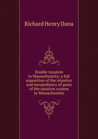 Double taxation in Massachusetts; a full exposition of the injustice and inexpediency of parts of the taxation system in Massachusetts