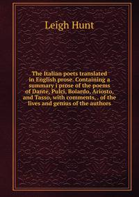 The Italian poets translated in English prose. Containing a summary i prose of the poems of Dante, Pulci, Boiardo, Ariosto, and Tasso, with comments, . of the lives and genius of the authors