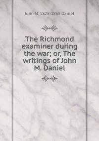 The Richmond examiner during the war; or, The writings of John M. Daniel