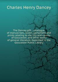 The Dancey gift ; catalogue of manuscripts, books, pamphlets and prints relating to the city and county of Gloucester, and other works of general literature deposited in the Gloucester Public Library