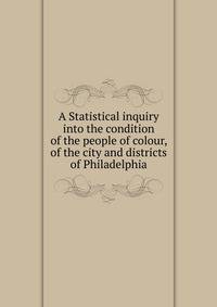 A Statistical inquiry into the condition of the people of colour, of the city and districts of Philadelphia