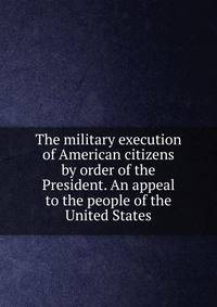 The military execution of American citizens by order of the President. An appeal to the people of the United States