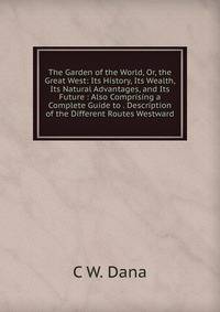 The Garden of the World, Or, the Great West: Its History, Its Wealth, Its Natural Advantages, and Its Future : Also Comprising a Complete Guide to . Description of the Different Routes Westward