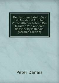 Der Jesuiten Latein, Das Ist: Aussbund Etlicher Vnchristlicher Lehren Der Jesuiten Vnd Anderer Bapstler By P. Danais. (German Edition)