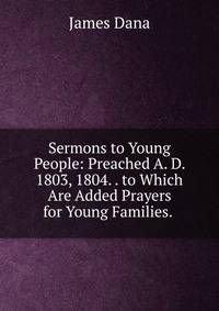 Sermons to Young People: Preached A. D. 1803, 1804. . to Which Are Added Prayers for Young Families. .