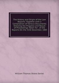 The History and Origin of the Law Reports: Together with a Compilation of Various Documents Shewing the Progress and Result of Proceedings Taken for . of the Reports On the 31St December, 1883