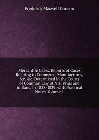 Mercantile Cases: Reports of Cases Relating to Commerce, Manufactures, &amp;c. &amp;c. Determined in the Courts of Common Law, at Nisi Prius and in Banc, in 1828-1829. with Practical Notes, Volume 1