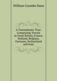 A Transatlantic Tour: Comprising Travels in Great Britain, France, Holland, Belgium, Germany, Switzerland and Italy.
