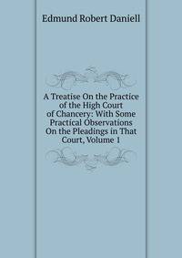 A Treatise On the Practice of the High Court of Chancery: With Some Practical Observations On the Pleadings in That Court, Volume 1