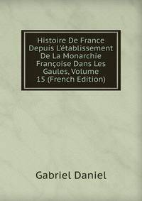 Histoire De France Depuis L'?tablissement De La Monarchie Fran?oise Dans Les Gaules, Volume 15 (French Edition)