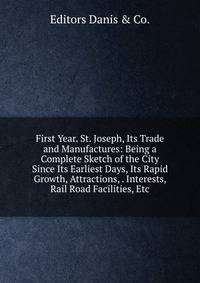 First Year. St. Joseph, Its Trade and Manufactures: Being a Complete Sketch of the City Since Its Earliest Days, Its Rapid Growth, Attractions, . Interests, Rail Road Facilities, Etc