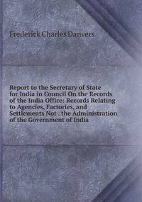 Report to the Secretary of State for India in Council On the Records of the India Office: Records Relating to Agencies, Factories, and Settlements Not . the Administration of the Government of India