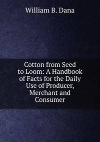 Cotton from Seed to Loom: A Handbook of Facts for the Daily Use of Producer, Merchant and Consumer