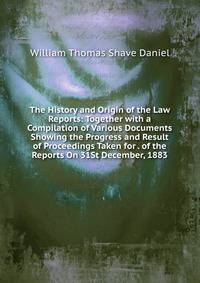 The History and Origin of the Law Reports: Together with a Compilation of Various Documents Showing the Progress and Result of Proceedings Taken for . of the Reports On 31St December, 1883
