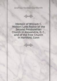 Memoir of William C. Walton: Late Pastor of the Second Presbyterian Church in Alexandria, D. C., and of the Free Church in Hartford, Conn