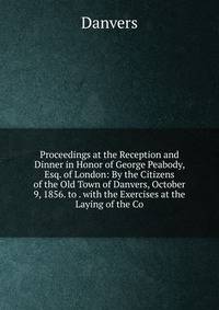 Proceedings at the Reception and Dinner in Honor of George Peabody, Esq. of London: By the Citizens of the Old Town of Danvers, October 9, 1856. to . with the Exercises at the Laying of the Co