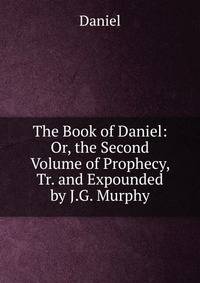 The Book of Daniel: Or, the Second Volume of Prophecy, Tr. and Expounded by J.G. Murphy
