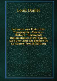 La Guerre Aux Etats-Unis: Topographie--Moeurs--Histoire--Documents Diplomatiques Et Politiques, Avec Une Carte Du Theatre De La Guerre (French Edition)