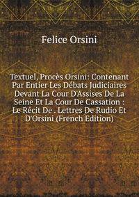Textuel, Proc?s Orsini: Contenant Par Entier Les D?bats Judiciaires Devant La Cour D'Assises De La Seine Et La Cour De Cassation : Le R?cit De . Lettres De Rudio Et D'Orsini (French Edition)