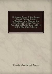 History of Zion's Or Old Organ Church: With a Record of Baptisms and Biographical Sketches of Former Pastors, Founded by Muhlenberg in 1743, by the Rev. Chas. F. Dapp .