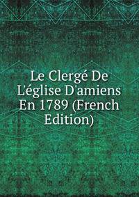 Le Clerg? De L'?glise D'amiens En 1789 (French Edition)