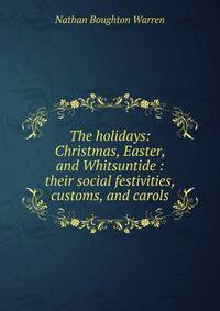 The holidays: Christmas, Easter, and Whitsuntide : their social festivities, customs, and carols