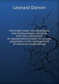 Municipal trade; the advantages and disadvantages resulting from the substitution of representative bodies for private proprietors in the management of industrial undertakings