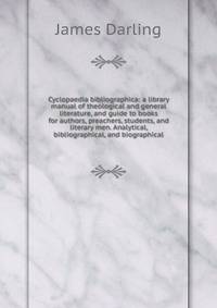 Cyclopaedia bibliographica: a library manual of theological and general literature, and guide to books for authors, preachers, students, and literary men. Analytical, bibliographical, and biographical